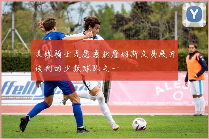 美媒骑士是愿意就詹姆斯交易展开谈判的少数球队之一