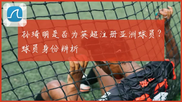 孙琦明是否为英超注册亚洲球员？球员身份辨析