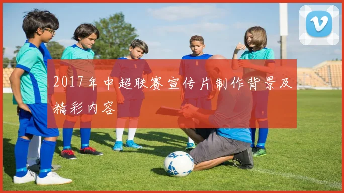 2017年中超联赛宣传片制作背景及精彩内容