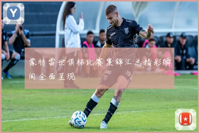 蒙特雷世俱杯比赛集锦汇总精彩瞬间全面呈现