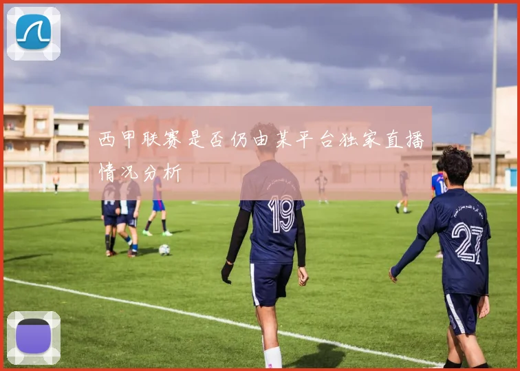 西甲联赛是否仍由某平台独家直播情况分析