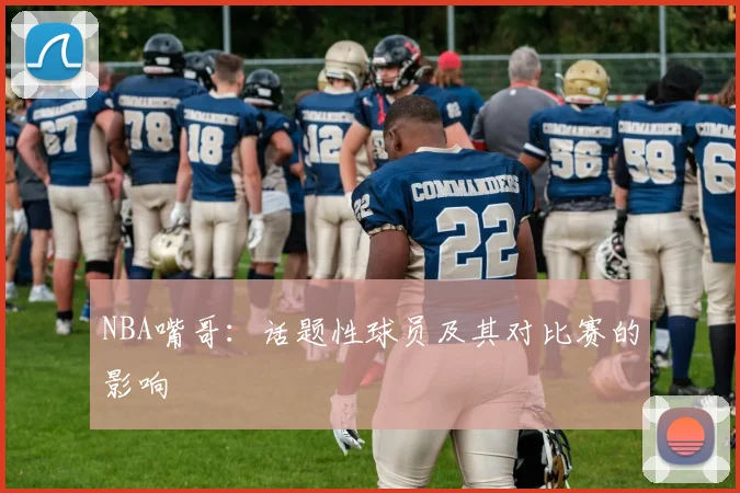 NBA嘴哥:话题性球员及其对比赛的影响