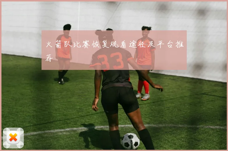 火箭队比赛恢复观看途径及平台推荐