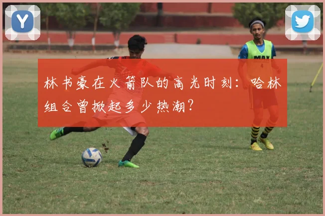 林书豪在火箭队的高光时刻：哈林组合曾掀起多少热潮？